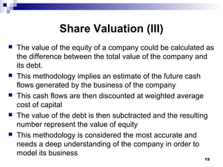 Share Valuation (III)
 The value of the equity of a company could be calculated as
the difference between the total value of the company and
its debt.
 This methodology implies an estimate of the future cash
flows generated by the business of the company
 This cash flows are then discounted at weighted average
cost of capital
 The value of the debt is then subctracted and the resulting
number represent the value of equity
 This methodology is considered the most accurate and
needs a deep understanding of the company in order to
model its business
15
 