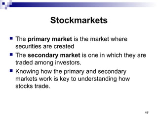 Stockmarkets
 The primary market is the market where
securities are created
 The secondary market is one in which they are
traded among investors.
 Knowing how the primary and secondary
markets work is key to understanding how
stocks trade.
17
 