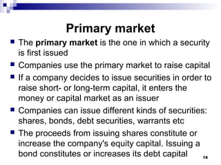 Primary market
 The primary market is the one in which a security
is first issued
 Companies use the primary market to raise capital
 If a company decides to issue securities in order to
raise short- or long-term capital, it enters the
money or capital market as an issuer
 Companies can issue different kinds of securities:
shares, bonds, debt securities, warrants etc
 The proceeds from issuing shares constitute or
increase the company's equity capital. Issuing a
bond constitutes or increases its debt capital 18
 