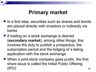 Primary market
 In a first step, securities such as shares and bonds
are placed directly with investors or indirectly via
banks
 If trading on a stock exchange is desired
(secondary market), among other things, this
involves the duty to publish a prospectus, the
subscription period and the lodging of a listing
application with the stock exchange
 When a joint-stock company goes public, the first
share issue is called the Initial Public Offering
(IPO) 19
 