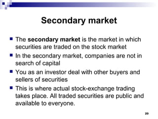 Secondary market
 The secondary market is the market in which
securities are traded on the stock market
 In the secondary market, companies are not in
search of capital
 You as an investor deal with other buyers and
sellers of securities
 This is where actual stock-exchange trading
takes place. All traded securities are public and
available to everyone.
20
 