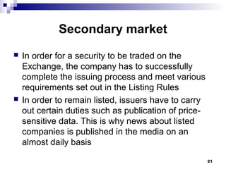 Secondary market
 In order for a security to be traded on the
Exchange, the company has to successfully
complete the issuing process and meet various
requirements set out in the Listing Rules
 In order to remain listed, issuers have to carry
out certain duties such as publication of price-
sensitive data. This is why news about listed
companies is published in the media on an
almost daily basis
21
 