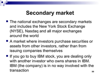 Secondary market
 The national exchanges are secondary markets
and includes the New York Stock Exchange
(NYSE), Nasdaq and all major exchanges
around the world
 A market where investors purchase securities or
assets from other investors, rather than from
issuing companies themselves
 If you go to buy IBM stock, you are dealing only
with another investor who owns shares in IBM.
IBM (the company) is in no way involved with the
transaction 22
 