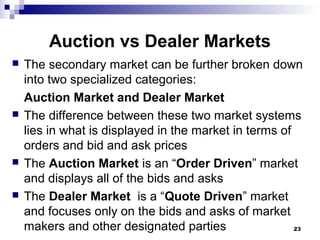Auction vs Dealer Markets
 The secondary market can be further broken down
into two specialized categories:
Auction Market and Dealer Market
 The difference between these two market systems
lies in what is displayed in the market in terms of
orders and bid and ask prices
 The Auction Market is an “Order Driven” market
and displays all of the bids and asks
 The Dealer Market is a “Quote Driven” market
and focuses only on the bids and asks of market
makers and other designated parties 23
 