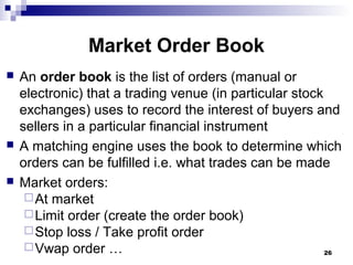Market Order Book
 An order book is the list of orders (manual or
electronic) that a trading venue (in particular stock
exchanges) uses to record the interest of buyers and
sellers in a particular financial instrument
 A matching engine uses the book to determine which
orders can be fulfilled i.e. what trades can be made
 Market orders:
At market
Limit order (create the order book)
Stop loss / Take profit order
Vwap order … 26
 