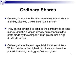 Ordinary Shares
 Ordinary shares are the most commonly traded shares,
and they give you a vote in company matters.
 They earn a dividend as long as the company is earning
money, and this dividend directly corresponds to the
profit made by the company. High profits mean high
dividends for you.
 Ordinary shares have no special rights or restrictions.
Whilst they have the highest risk, they also have the
potential to bring the biggest financial gains.
3
 