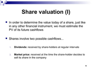 Share valuation (I)
 In order to determine the value today of a share, just like
in any other financial instrument, we must estimate the
PV of its future cashflows
 Shares involve two possible cashflows...
1. Dividends: received by share-holders at regular intervals
2. Market price: received at the time the share-holder decides to
sell its share in the company
5
 