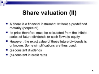 Share valuation (II)
 A share is a financial instrument without a predefined
maturity (perpetual)
 Its price therefore must be calculated from the infinite
series of future dividends or cash flows to equity
 However, the exact value of these future dividends is
unknown. Some simplifications are thus used:
 (a) constant dividends
 (b) constant interest rates
6
 