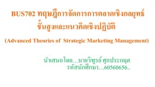 BUS702 ทฤษฎีการจัดการการตลาดเชิงกลยุทธ์
ชั้นสูงและแนวคิดเชิงปฏิบัติ
(Advanced Theories of Strategic Marketing Management)
นำเสนอโดย…นำยวิฑูรย์ศุภประกฤต
รหัสนักศึกษำ…60560656..
 