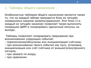 4
1. Таймеры общего назначения .
Особенностью таймеров общего назначения является также
то, что на каждый таймер приходится блок из четырёх
независимых каналов захвата/сравнения. Этот блок (т.е.
каждый из четырёх каналов) позволяет также выполнять
генерацию ШИМ и генерировать одиночный импульс на
выходе.
Таймеры позволяют генерировать прерывание при
возникновении следующих событий:
- переполнение/обнуление или инициализация счётчика;
- при возникновении такого события как пуск, остановка,
инициализация или счёт счётчика от внешнего/внутреннего
сигнала;
- при захвате по входу;
- при сравнении.
 