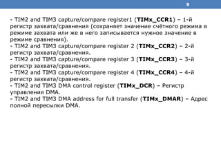 8
- TIM2 and TIM3 capture/compare register1 (TIMx_CCR1) – 1-й
регистр захвата/сравнения (сохраняет значение счётного режима в
режиме захвата или же в него записывается нужное значение в
режиме сравнения).
- TIM2 and TIM3 capture/compare register 2 (TIMx_CCR2) – 2-й
регистр захвата/сравнения.
- TIM2 and TIM3 capture/compare register 3 (TIMx_CCR3) – 3-й
регистр захвата/сравнения.
- TIM2 and TIM3 capture/compare register 4 (TIMx_CCR4) – 4-й
регистр захвата/сравнения.
- TIM2 and TIM3 DMA control register (TIMx_DCR) – Регистр
управления DMA.
- TIM2 and TIM3 DMA address for full transfer (TIMx_DMAR) – Адрес
полной пересылки DMA.
 