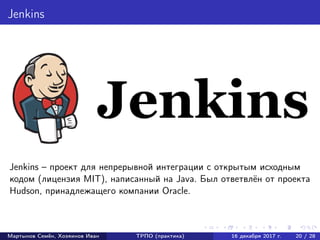 Jenkins
Jenkins – проект для непрерывной интеграции с открытым исходным
кодом (лицензия MIT), написанный на Java. Был ответвлён от проекта
Hudson, принадлежащего компании Oracle.
Мартынов Семён, Хозяинов Иван ТРПО (практика) 16 декабря 2017 г. 20 / 28
 