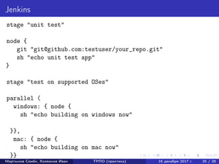 Jenkins
stage "unit test"
node {
git "git@github.com:testuser/your_repo.git"
sh "echo unit test app"
}
stage "test on supported OSes"
parallel (
windows: { node {
sh "echo building on windows now"
}},
mac: { node {
sh "echo building on mac now"
}}
Мартынов Семён, Хозяинов Иван ТРПО (практика) 16 декабря 2017 г. 25 / 28
 