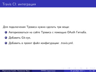 Travis CI: интеграция
Для подключения Трэвиса нужно сделать три вещи:
1 Авторизоваться на сайте Трэвиса с помощью OAuth Гитхаба.
2 Добавить Git-хук.
3 Добавить в проект файл конфигурации: .travis.yml.
Мартынов Семён, Хозяинов Иван ТРПО (практика) 16 декабря 2017 г. 9 / 28
 