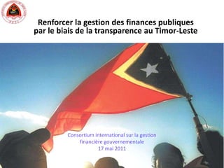 Renforcer la gestion des finances publiques par le biais de la transparence au Timor-Leste Consortium international sur la gestion financière gouvernementale 17 mai 2011 
