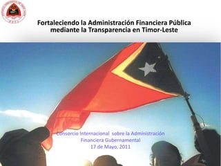 Fortaleciendo la Administración Financiera Pública mediante la Transparencia en Timor-Leste Consorcio Internacional  sobre la Administración Financiera Gubernamental 17 de Mayo, 2011 