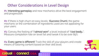 #1: Interesting gameplay and new mechanics drive the best engagement
and progression.
#2: If there is high churn on easy levels (Success Churn), the game
mechanic or the combination of ingredients used are not appealing for
your users.
#3: Convey the feeling of “I almost won!” a level instead of “I lost badly…”.
Measure completion rate on level fail and tweak it to be over 85%.
#4: Every game is different! Track the skill of your players and create
means of tailoring content based on their skill level.
Other	Considerations	in	Level	Design
 