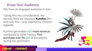 We have an engaged audience in Asia.
Taking this into consideration, the
second hero we released: Kumiho (the
nine tails fox) – was inspired by Chinese
legends.
Kumiho generated 20% more revenue
compared to other heroes. First
purchase ever for 51% of the payers
during her promotion.
Know	Your	Audience
 