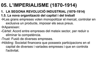 05. L’IMPERIALISME (1870-1914)
1. LA SEGONA REVOLUCIÓ INDUSTRIAL (1870-1914)
1.5. La nova organització del capital i del treball
Les grans empreses volen monopolitzar el mercat, controlar en
exclusiva un producte, imposar els seus preus.
Apareixen:
-Càrtel: Acord entre empreses del mateix sector, per reduir o
eliminar la competència.
-Trust: Fusió de diverses empreses.
-Hòlding: Societat financera que posseeix participacions en el
capital de diverses i variades empreses i que en controla
l'activitat.
 