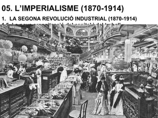 05. L’IMPERIALISME (1870-1914)
1. LA SEGONA REVOLUCIÓ INDUSTRIAL (1870-1914)
1.5. La nova organització del capital i del treball
L’estandarització permet la producció en sèrie, reduint el temps
de fabricació.
La producció massiva permet reduir el preu de cost.
El consum s’estimula:
-Augmentant el salaris s’augmenta el poder adquisitiu.
-Amb crèdits.
-Amb la publicitat.
-Pagaments a terminis
Apareixen els grans magatzems (grans superfícies comercials
polivalents) que utilitzen algunes de les estratègies anteriors.
 