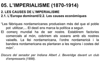 05. L’IMPERIALISME (1870-1914)
2. LES CAUSES DE L’IMPERIALISME
2.1. L’Europa dominant//2.2. Les causes econòmiques
“Les fàbriques nordamericanes produeixen més del que el poble
pot utilitzar,... El destí ens marca la política a seguir.
El comerç mundial ha de ser nostre. Establirem factories
comercials al món, cobrirem els oceans amb els nostres
vaixells. La llei nordamericana, l’ordre nordamericà i la
bandera nordamericana es plantaran a les regions i costes del
món”.
Discurs del senador per Indiana Albert J. Beveridge davant un club
d’empressaris (1898).
 