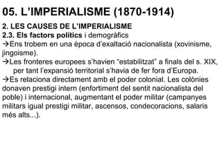 05. L’IMPERIALISME (1870-1914)
2. LES CAUSES DE L’IMPERIALISME
2.3. Els factors polítics i demogràfics
Ens trobem en una època d’exaltació nacionalista (xovinisme,
jingoisme).
Les fronteres europees s’havien “estabilitzat” a finals del s. XIX,
per tant l’expansió territorial s’havia de fer fora d’Europa.
Es relaciona directament amb el poder colonial. Les colònies
donaven prestigi intern (enfortiment del sentit nacionalista del
poble) i internacional, augmentant el poder militar (campanyes
militars igual prestigi militar, ascensos, condecoracions, salaris
més alts...).
 