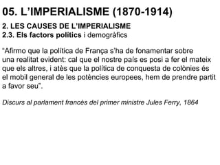 05. L’IMPERIALISME (1870-1914)
2. LES CAUSES DE L’IMPERIALISME
2.3. Els factors polítics i demogràfics
“Afirmo que la política de França s’ha de fonamentar sobre
una realitat evident: cal que el nostre país es posi a fer el mateix
que els altres, i atès que la política de conquesta de colònies és
el mobil general de les potències europees, hem de prendre partit
a favor seu”.
Discurs al parlament francès del primer ministre Jules Ferry, 1864
 