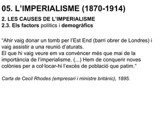 05. L’IMPERIALISME (1870-1914)
“Ahir vaig donar un tomb per l’Est End (barri obrer de Londres) i
vaig assistir a una reunió d’aturats.
El que hi vaig veure em va convèncer més que mai de la
importància de l’imperialisme. (...) Hem de conquerir noves
colònies per a col·locar-hi l’excès de població que patim.“
Carta de Cecil Rhodes (empresari i ministre britànic), 1895.
2. LES CAUSES DE L’IMPERIALISME
2.3. Els factors polítics i demogràfics
 