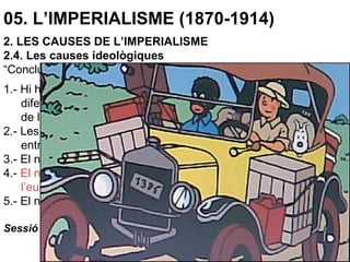 05. L’IMPERIALISME (1870-1914)
2. LES CAUSES DE L’IMPERIALISME
2.4. Les causes ideològiques
“Conclussions:
1.- Hi ha raons tan bones per classificar el negre com una espècie
diferent de l’europeu com per fer de l’ase una espècie diferent
de la zebra.
2.- Les analogies entre el negre i el mico són més grans que
entre els micos i els ximpanzés.
3.- El negre és inferior intel·lectualment a l’europeu.
4.- El negre és més humà en la seva natural subordinació a
l’europeu que sota cap altre circumstància.
5.- El negre només pot ser humanitzat i civilitzat pels europeus”.
Sessió científica de la Societat Antropològica de Londres, 1863.
 