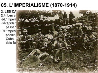 05. L’IMPERIALISME (1870-1914)
2. LES CAUSES DE L’IMPERIALISME
2.4. Les causes ideològiques
L’imperialisme es centra en Àfrica, Àsia i el Pacífic.
Ràpidament es dominen gran part d’aquests territoris, que
passen a ser controlats per una minoria europea.
L’imperialisme ocasionarà importants conflictes bèl·lics amb els
pobles dominats i entre les potències dominants (Guerra de
Cuba, 1898, entre EUA i Espanya.; Fashoda, 1898; Guerres
dels Boers, 1880-81 i 1899-1902)...
 
