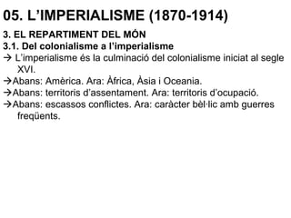 05. L’IMPERIALISME (1870-1914)
3. EL REPARTIMENT DEL MÓN
3.1. Del colonialisme a l’imperialisme
 L’imperialisme és la culminació del colonialisme iniciat al segle
XVI.
Abans: Amèrica. Ara: Àfrica, Àsia i Oceania.
Abans: territoris d’assentament. Ara: territoris d’ocupació.
Abans: escassos conflictes. Ara: caràcter bèl·lic amb guerres
freqüents.
 