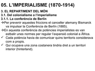 05. L’IMPERIALISME (1870-1914)
3. EL REPARTIMENT DEL MÓN
3.1. Del colonialisme a l’imperialisme
3.1.1. La conferència de Berlín
Per prevenir aquestes friccions el canceller alemany Bismarck
va impulsar la Conferència de Berlín (1885).
En aquesta conferència de potències imperialistes es van
estbalir unes normes per regular l’expansió colonial a Àfrica.
 Cada potència havia de comunicar quins territoris considerava
com a propis.
 Qui ocupava una zona costanera tindria dret a un territori
interior (hinterland).
 