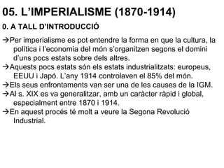 05. L’IMPERIALISME (1870-1914)
0. A TALL D’INTRODUCCIÓ
Per imperialisme es pot entendre la forma en que la cultura, la
política i l’economia del món s’organitzen segons el domini
d’uns pocs estats sobre dels altres.
Aquests pocs estats són els estats industrialitzats: europeus,
EEUU i Japó. L’any 1914 controlaven el 85% del món.
Els seus enfrontaments van ser una de les causes de la IGM.
Al s. XIX es va generalitzar, amb un caràcter ràpid i global,
especialment entre 1870 i 1914.
En aquest procés té molt a veure la Segona Revolució
Industrial.
 