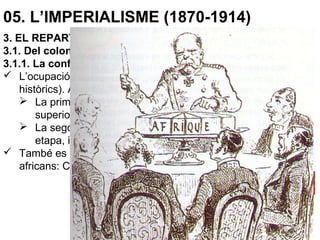 05. L’IMPERIALISME (1870-1914)
3. EL REPARTIMENT DEL MÓN
3.1. Del colonialisme a l’imperialisme
3.1.1. La conferència de Berlín
 L’ocupació del territori havia de ser efectiva (no només drets
històrics). Aquesta “efectivitat” es dividia en dues fases:
 La primera, l’exploració i conquesta (fàcil degut a la gran
superioritat tècnica i militar).
 La segona, l’organització de la colònia per, com a darrera
etapa, iniciar la seva explotació.
 També es va decidir la lliure navegació pels grans rius
africans: Congo, Níger, Zambesi, Nil, Senegal.
 