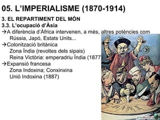 05. L’IMPERIALISME (1870-1914)
3. EL REPARTIMENT DEL MÓN
3.3. L’ocupació d’Àsia
A diferència d’Àfrica intervenen, a més, altres potències com
Rússia, Japó, Estats Units...
Colonització britànica
Zona Índia (revoltes dels sipais)
Reina Victòria: emperadriu Índia (1877)
Expansió francesa
Zona Indoxina; Conxinxina
Unió Indoxina (1887)
 
