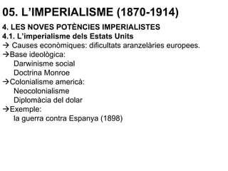 05. L’IMPERIALISME (1870-1914)
4. LES NOVES POTÈNCIES IMPERIALISTES
4.1. L’imperialisme dels Estats Units
 Causes econòmiques: dificultats aranzelàries europees.
Base ideològica:
Darwinisme social
Doctrina Monroe
Colonialisme americà:
Neocolonialisme
Diplomàcia del dolar
Exemple:
la guerra contra Espanya (1898)
 