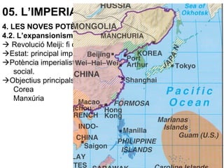05. L’IMPERIALISME (1870-1914)
4. LES NOVES POTÈNCIES IMPERIALISTES
4.2. L’expansionisme japonés
 Revolució Meiji: fi del feudalisme (shogunat).
Estat: principal impulsor del desenvolupament econòmic.
Potència imperialista: creixement econòmic i modernització
social.
Objectius principals:
Corea
Manxúria
 