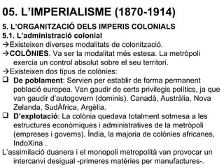 05. L’IMPERIALISME (1870-1914)
5. L’ORGANITZACIÓ DELS IMPERIS COLONIALS
5.1. L’administració colonial
Existeixen diverses modalitats de colonització.
COLÒNIES. Va ser la modalitat més estesa. La metròpoli
exercia un control absolut sobre el seu territori.
Existeixen dos tipus de colònies:
 De poblament: Servien per establir de forma permanent
població europea. Van gaudir de certs privilegis polítics, ja que
van gaudir d’autogovern (dominis). Canadà, Austràlia, Nova
Zelanda, SudÀfrica, Argèlia.
 D’explotació: La colònia quedava totalment sotmesa a les
estructures econòmiques i administratives de la metròpoli
(empreses i governs). Índia, la majoria de colònies africanes,
IndoXina .
L’assimilació duanera i el monopoli metropolità van provocar un
intercanvi desigual -primeres matèries per manufactures-.
 