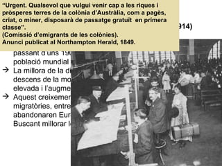 05. L’IMPERIALISME (1870-1914)
1. LA SEGONA REVOLUCIÓ INDUSTRIAL (1870-1914)
1.1. El creixement demogràfic i les migracions
 La població europeu es duplicarà al llarg del segle XIX,
passant d’uns 190 milions d’habitants a uns 400 milons (1/4 de
població mundial a Europa).
 La millora de la dieta i certs avenços sanitaris provoquen el
descens de la mortalitat, el manteniment de la natalitat
elevada i l’augment de l’esperança de vida.
 Aquest creixement demogràfic va provocar fortes onades
migratòries, entre el 1800 i el 1914 60 milions d’europeus
abandonaren Europa cap a Amèrica, Austràlia, Àfrica...
Buscant millorar les seves condicions de vida.
“Urgent. Qualsevol que vulgui venir cap a les riques i
pròsperes terres de la colònia d’Austràlia, com a pagès,
criat, o miner, disposarà de passatge gratuït en primera
classe”.
(Comissió d’emigrants de les colònies).
Anunci publicat al Northampton Herald, 1849.
 