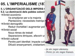 05. L’IMPERIALISME (1870-1914)
5. L’ORGANITZACIÓ DELS IMPERIS COLONIALS
5.2. La dominació dels pobles colonitzats
Àmbit econòmic
Va empitjorar per a la majoria
Plantacions: necessitats metròpolis
Àmbit demogràfic
Reduir mortalitat i augmentar població
Àmbit social
Nous ritmes de treball
Separacions ètniques, afavorir unes elits
Àmbit cultural
Perdre part identitat: impacte cultura occidental.
Difusió ensenyament, cristianisme.
 