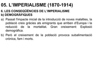 05. L’IMPERIALISME (1870-1914)
6. LES CONSEQÜÈNCIES DE L’IMPERIALISME
b) DEMOGRÀFIQUES
a) Passat l'impacte inicial de la introducció de noves malalties, la
població creix gràcies als emigrants que arriben d’Europa i la
reducció de la mortalitat. Gran creixement: Explosió
demogràfica.
b) Però el creixement de la població provoca subalimentació
crònica, fam i morts.
 
