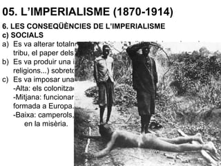 05. L’IMPERIALISME (1870-1914)
6. LES CONSEQÜÈNCIES DE L’IMPERIALISME
c) SOCIALS
a) Es va alterar totalment la societat tradicional, basada en la
tribu, el paper dels ancians…
b) Es va produir una important aculturació (nous valors, llengües,
religions...) sobretot a Àfrica.
c) Es va imposar una nova estructura de classes:
-Alta: els colonitzadors, acaparaven terres i recursos.
-Mitjana: funcionaris, fins i tot nadius occidentalitzats i
formada a Europa.
-Baixa: camperols, jornalers, són la majoria indígena i viu
en la misèria.
 
