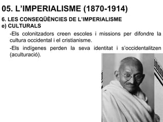 05. L’IMPERIALISME (1870-1914)
6. LES CONSEQÜÈNCIES DE L’IMPERIALISME
e) CULTURALS
-Els colonitzadors creen escoles i missions per difondre la
cultura occidental i el cristianisme.
-Els indígenes perden la seva identitat i s’occidentalitzen
(aculturació).
 