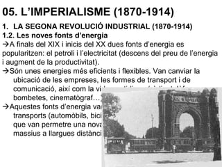 05. L’IMPERIALISME (1870-1914)
1. LA SEGONA REVOLUCIÓ INDUSTRIAL (1870-1914)
1.2. Les noves fonts d’energia
A finals del XIX i inicis del XX dues fonts d’energia es
popularitzen: el petroli i l’electricitat (descens del preu de l’energia
i augment de la productivitat).
Són unes energies més eficients i flexibles. Van canviar la
ubicació de les empreses, les formes de transport i de
comunicació, així com la vida quotidiana (ràdio, telèfon,
bombetes, cinematògraf…).
Aquestes fonts d’energia van impulsar una nova revolució dels
transports (automòbils, bicicletes, vaixells a vapor, avions…)
que van permetre una nova mobilitat amb desplaçaments
massius a llargues distàncies.
 