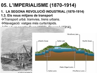 05. L’IMPERIALISME (1870-1914)
1. LA SEGONA REVOLUCIÓ INDUSTRIAL (1870-1914)
1.3. Els nous mitjans de transport
Transport urbà: tramvies, trens urbans.
Navegació: viatges més curts/ràpids.
Obertura canals: Suez (1869), Panamà (1914).
Bicicleta: transport popular.
Automòbil: va revolucionar el transport (1900) amb la producció
massiva de vehicles.
Aviació: 1903, primer vol, germans Wright.
A partir de 1909 fenomen industrial i militar.
 