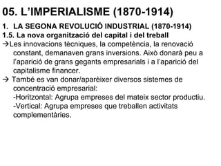 05. L’IMPERIALISME (1870-1914)
1. LA SEGONA REVOLUCIÓ INDUSTRIAL (1870-1914)
1.5. La nova organització del capital i del treball
Les innovacions tècniques, la competència, la renovació
constant, demanaven grans inversions. Això donarà peu a
l’aparició de grans gegants empresarials i a l’aparició del
capitalisme financer.
 També es van donar/aparèixer diversos sistemes de
concentració empresarial:
-Horitzontal: Agrupa empreses del mateix sector productiu.
-Vertical: Agrupa empreses que treballen activitats
complementàries.
 