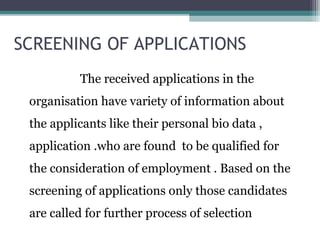 SCREENING OF APPLICATIONS
The received applications in the
organisation have variety of information about
the applicants like their personal bio data ,
application .who are found to be qualified for
the consideration of employment . Based on the
screening of applications only those candidates
are called for further process of selection
 