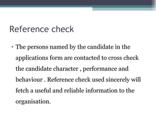 Reference check
• The persons named by the candidate in the
applications form are contacted to cross check
the candidate character , performance and
behaviour . Reference check used sincerely will
fetch a useful and reliable information to the
organisation.
 