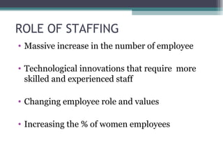 ROLE OF STAFFING
• Massive increase in the number of employee
• Technological innovations that require more
skilled and experienced staff
• Changing employee role and values
• Increasing the % of women employees
 