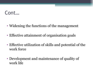 Cont…
• Widening the functions of the management
• Effective attainment of organisation goals
• Effective utilization of skills and potential of the
work force
• Development and maintenance of quality of
work life
 